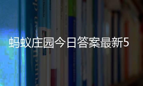 蚂蚁每日答案答题答案7日今日5月庄园最新庄园